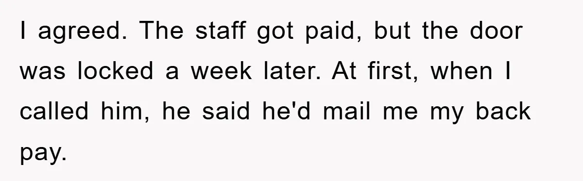 I agreed. The staff got paid, but the door was locked a week later. At first, when I called him, he said he'd mail me my back pay.