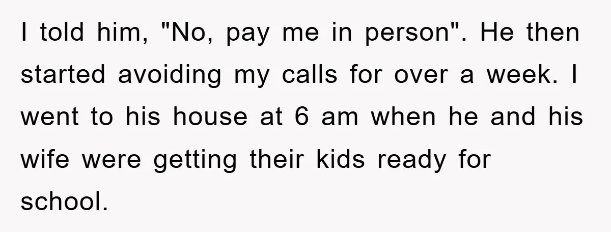 I told him, "No, pay me in person". He then started avoiding my calls for over a week. I went to his house at 6 am when he and his...