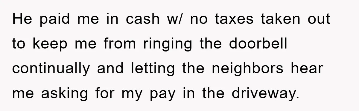 He paid me in cash w/ no taxes taken out to keep me from ringing the doorbell continually and letting the neighbors hear me asking for my pay in the...