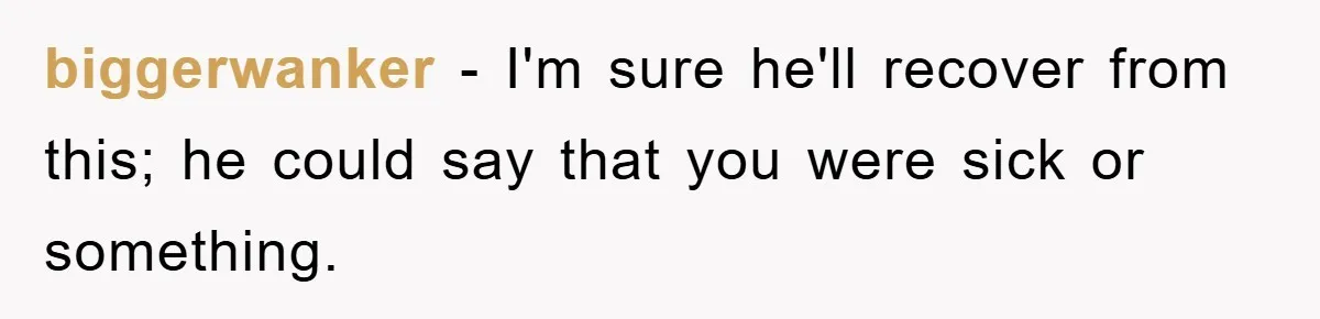 biggerwanker − I'm sure he'll recover from this; he could say that you were sick or something.