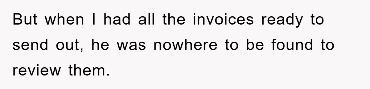 But when I had all the invoices ready to send out, he was nowhere to be found to review them.