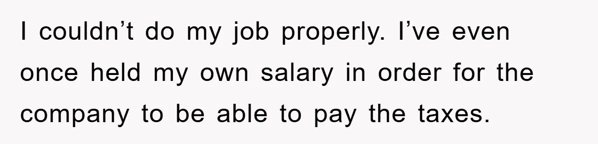 I couldn’t do my job properly. I’ve even once held my own salary in order for the company to be able to pay the taxes.
