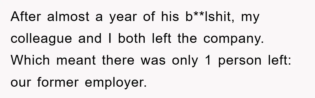 After almost a year of his b**lshit, my colleague and I both left the company. Which meant there was only 1 person left: our former employer.