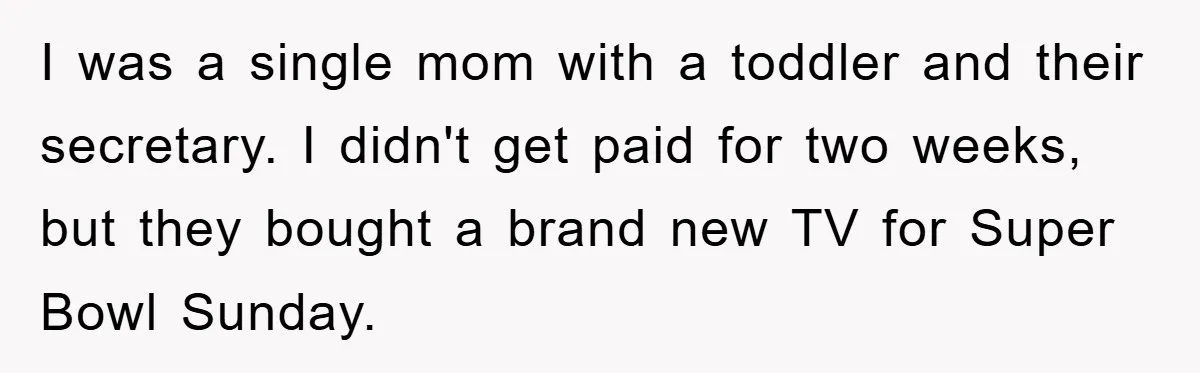 I was a single mom with a toddler and their secretary. I didn't get paid for two weeks, but they bought a brand new TV for Super Bowl Sunday.