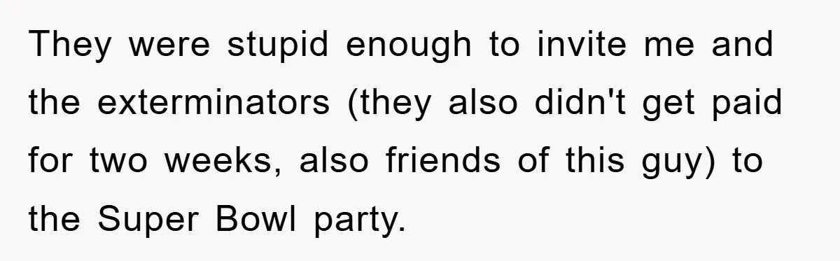 They were stupid enough to invite me and the exterminators (they also didn't get paid for two weeks, also friends of this guy) to the Super Bowl party.