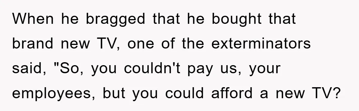 When he bragged that he bought that brand new TV, one of the exterminators said, "So, you couldn't pay us, your employees, but you could afford a new TV?