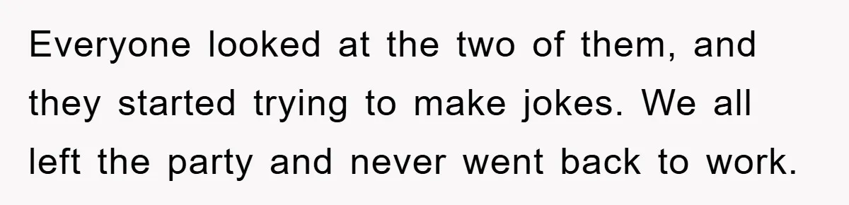 Everyone looked at the two of them, and they started trying to make jokes. We all left the party and never went back to work.