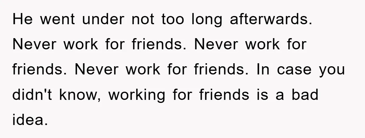 He went under not too long afterwards. Never work for friends. Never work for friends. Never work for friends. In case you didn't know, working for friends is a bad...