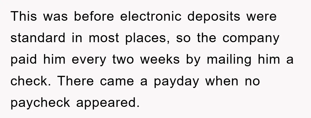 This was before electronic deposits were standard in most places, so the company paid him every two weeks by mailing him a check. There came a payday when no paycheck...