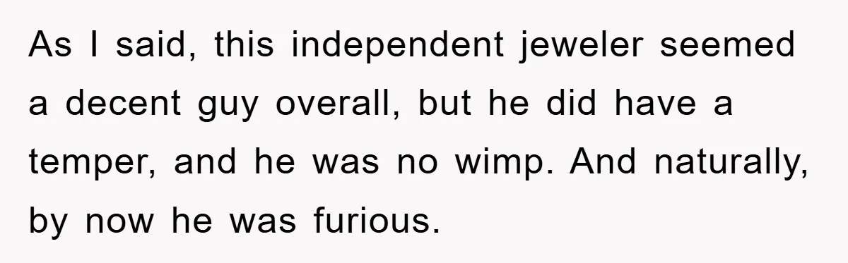 As I said, this independent jeweler seemed a decent guy overall, but he did have a temper, and he was no wimp. And naturally, by now he was furious.