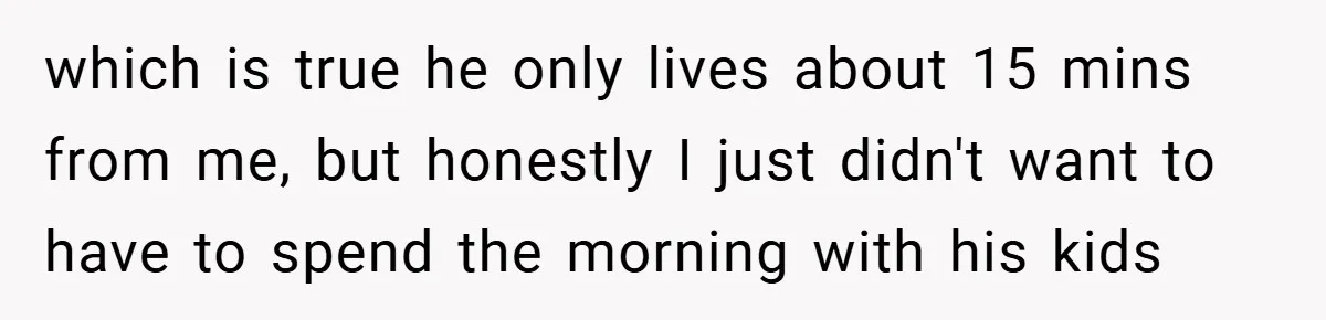 which is true he only lives about 15 mins from me, but honestly I just didn't want to have to spend the morning with his kids