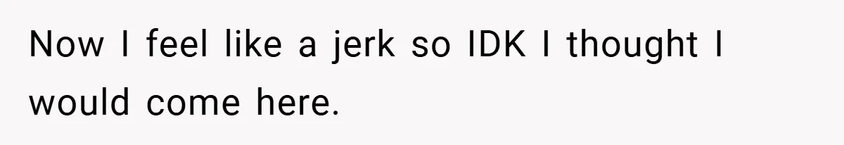 Now I feel like a jerk so IDK I thought I would come here.