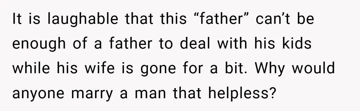It is laughable that this “father” can’t be enough of a father to deal with his kids while his wife is gone for a bit. Why would anyone marry a...