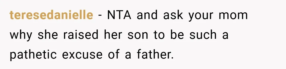 teresedanielle − NTA and ask your mom why she raised her son to be such a pathetic excuse of a father.