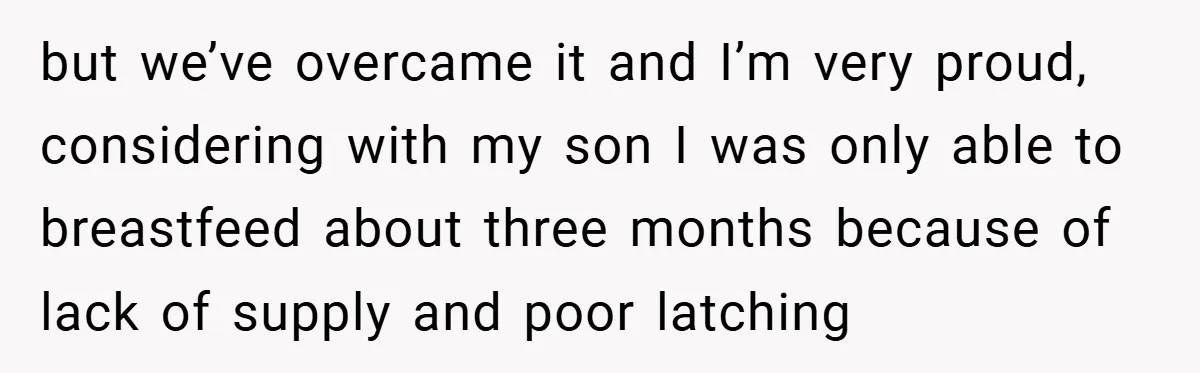 but we’ve overcame it and I’m very proud, considering with my son I was only able to breastfeed about three months because of lack of supply and poor latching