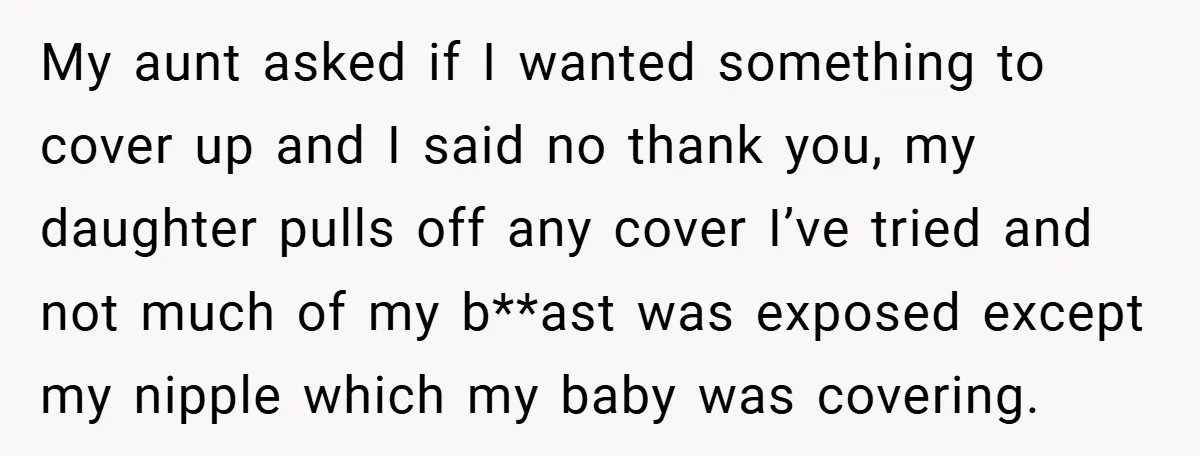 My aunt asked if I wanted something to cover up and I said no thank you, my daughter pulls off any cover I’ve tried and not much of my b**ast...