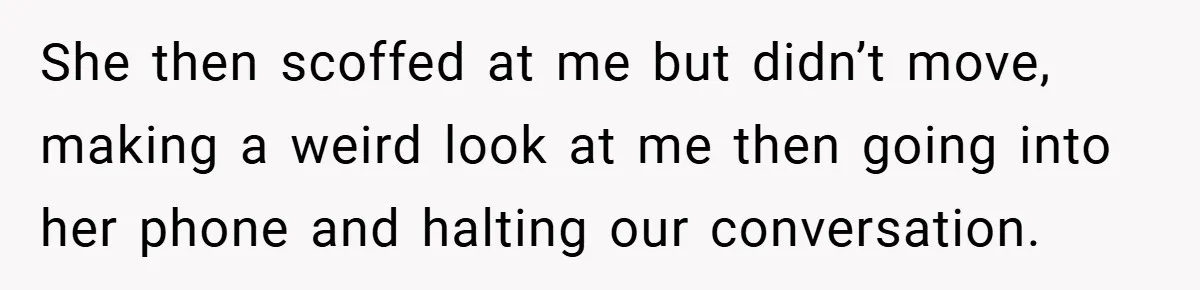 She then scoffed at me but didn’t move, making a weird look at me then going into her phone and halting our conversation.