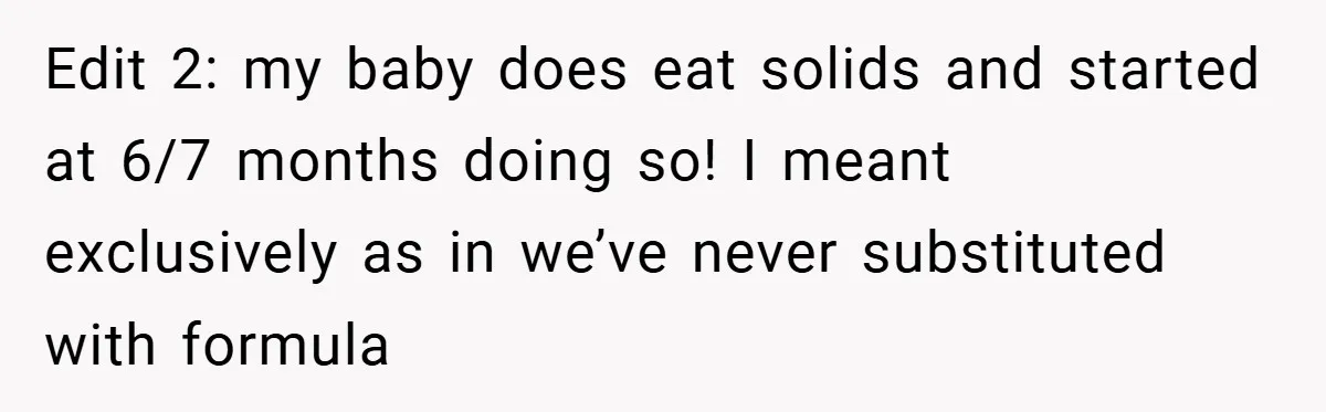 Edit 2: my baby does eat solids and started at 6/7 months doing so! I meant exclusively as in we’ve never substituted with formula