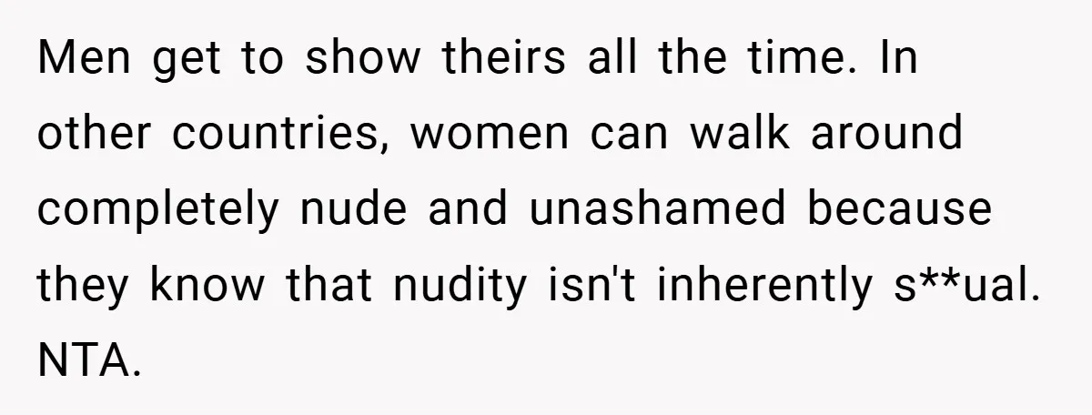Men get to show theirs all the time. In other countries, women can walk around completely nude and unashamed because they know that nudity isn't inherently s**ual. NTA.
