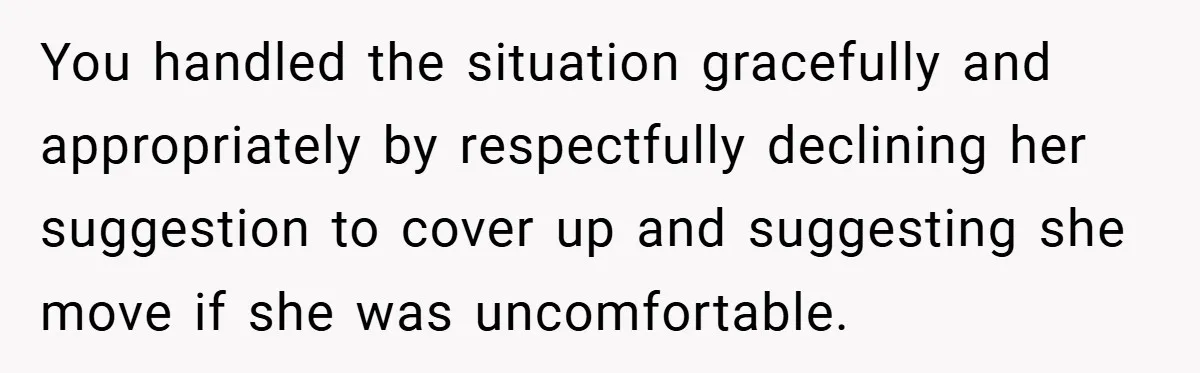 You handled the situation gracefully and appropriately by respectfully declining her suggestion to cover up and suggesting she move if she was uncomfortable.