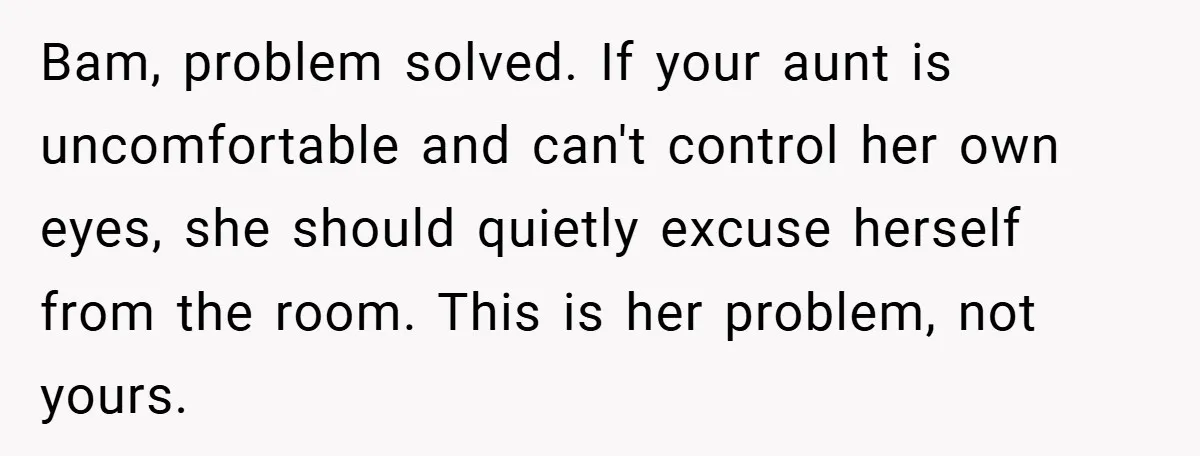 Bam, problem solved. If your aunt is uncomfortable and can't control her own eyes, she should quietly excuse herself from the room. This is her problem, not yours.
