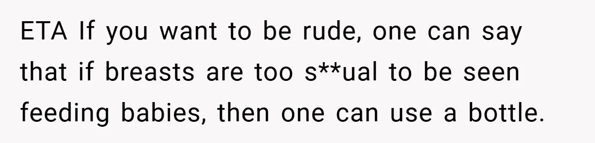 ETA If you want to be rude, one can say that if breasts are too s**ual to be seen feeding babies, then one can use a bottle.