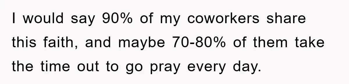 I would say 90% of my coworkers share this faith, and maybe 70-80% of them take the time out to go pray every day.