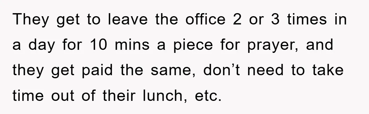 They get to leave the office 2 or 3 times in a day for 10 mins a piece for prayer, and they get paid the same, don’t need to take...