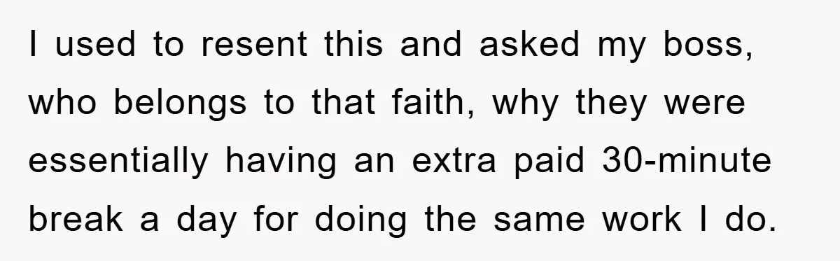 I used to resent this and asked my boss, who belongs to that faith, why they were essentially having an extra paid 30-minute break a day for doing the same...