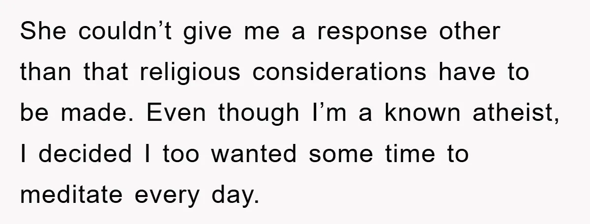 She couldn’t give me a response other than that religious considerations have to be made. Even though I’m a known atheist, I decided I too wanted some time to meditate...