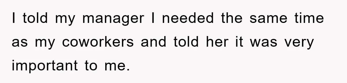 I told my manager I needed the same time as my coworkers and told her it was very important to me.