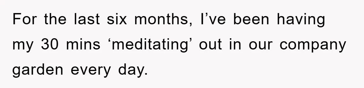 For the last six months, I’ve been having my 30 mins ‘meditating’ out in our company garden every day.