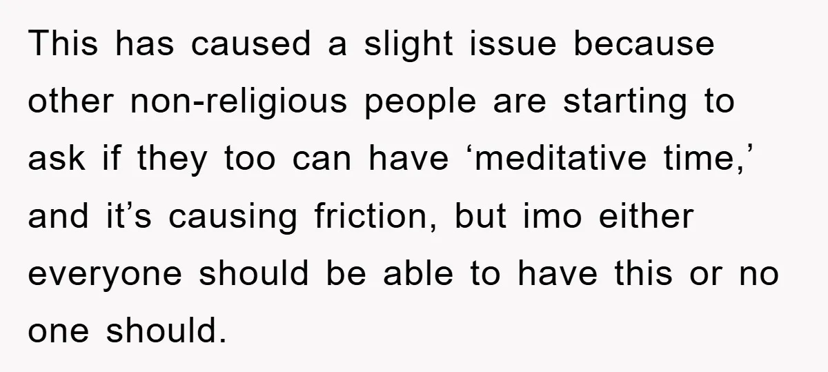 This has caused a slight issue because other non-religious people are starting to ask if they too can have ‘meditative time,’ and it’s causing friction, but imo either everyone should...