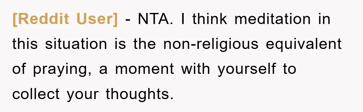 [Reddit User] − NTA. I think meditation in this situation is the non-religious equivalent of praying, a moment with yourself to collect your thoughts.