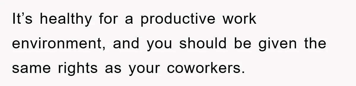 It’s healthy for a productive work environment, and you should be given the same rights as your coworkers.