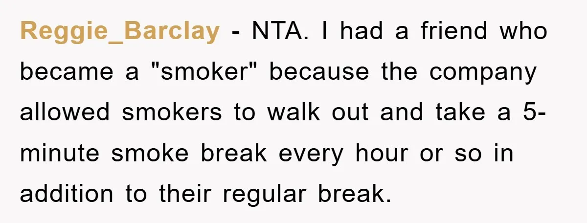 Reggie_Barclay − NTA. I had a friend who became a "smoker" because the company allowed smokers to walk out and take a 5-minute smoke break every hour or so in...