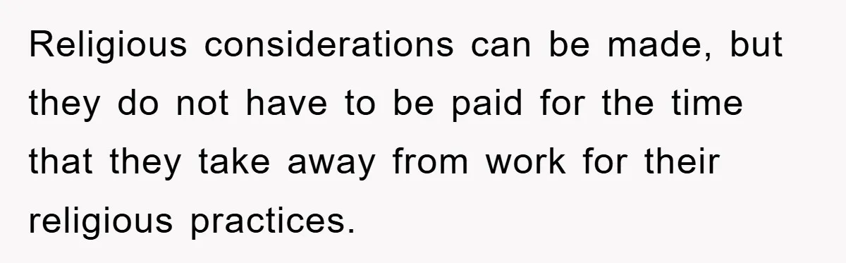 Religious considerations can be made, but they do not have to be paid for the time that they take away from work for their religious practices.