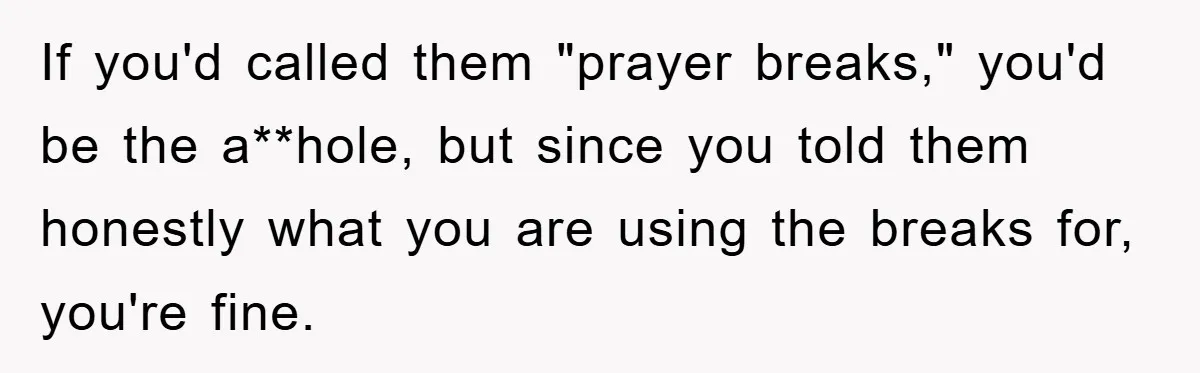 If you'd called them "prayer breaks," you'd be the a**hole, but since you told them honestly what you are using the breaks for, you're fine.
