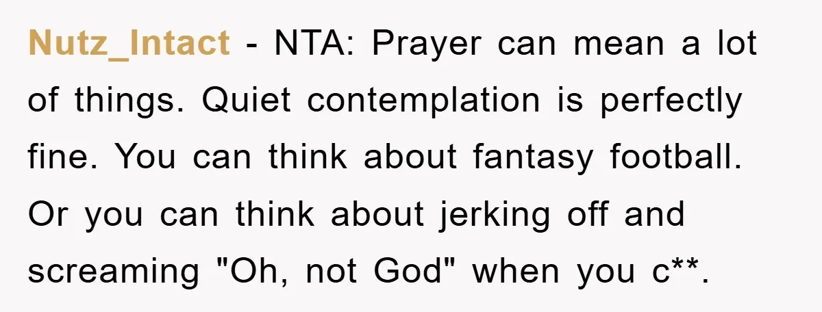 Nutz_Intact − NTA: Prayer can mean a lot of things. Quiet contemplation is perfectly fine. You can think about fantasy football. Or you can think about jerking off and screaming...