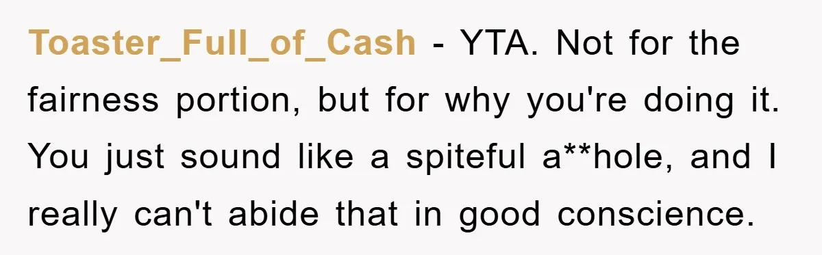 Toaster_Full_of_Cash − YTA. Not for the fairness portion, but for why you're doing it. You just sound like a spiteful a**hole, and I really can't abide that in good conscience.