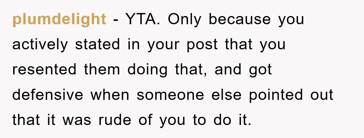 plumdelight − YTA. Only because you actively stated in your post that you resented them doing that, and got defensive when someone else pointed out that it was rude of...