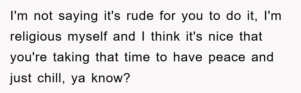 I'm not saying it's rude for you to do it, I'm religious myself and I think it's nice that you're taking that time to have peace and just chill, ya...