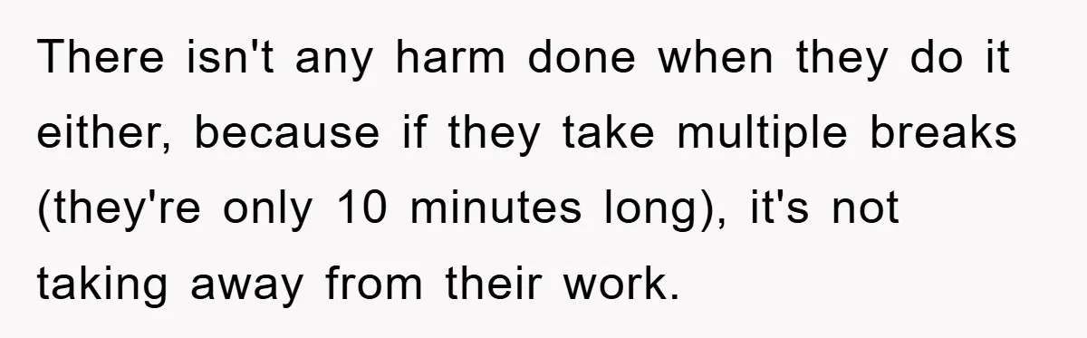 There isn't any harm done when they do it either, because if they take multiple breaks (they're only 10 minutes long), it's not taking away from their work.