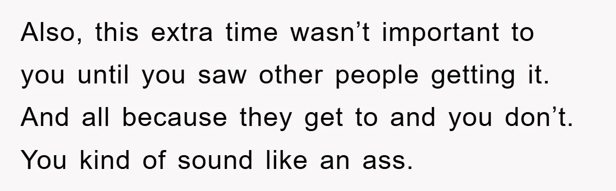 Also, this extra time wasn’t important to you until you saw other people getting it. And all because they get to and you don’t. You kind of sound like an...