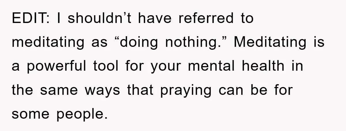 EDIT: I shouldn’t have referred to meditating as “doing nothing.” Meditating is a powerful tool for your mental health in the same ways that praying can be for some people.