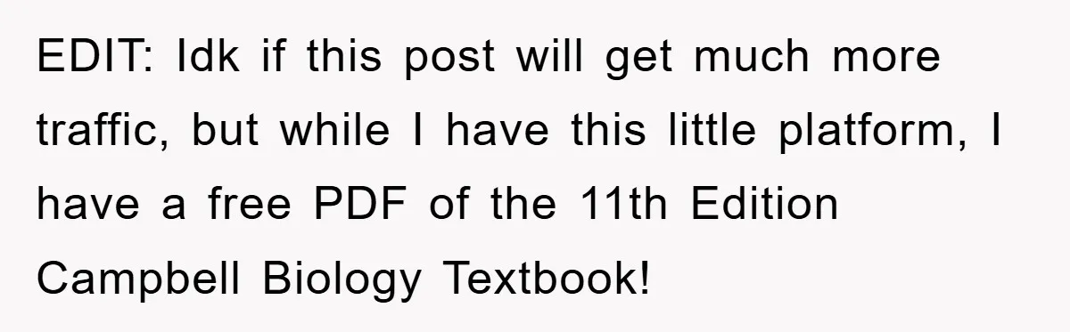 EDIT: Idk if this post will get much more traffic, but while I have this little platform, I have a free PDF of the 11th Edition Campbell Biology Textbook!