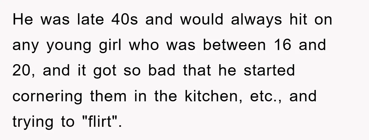 He was late 40s and would always hit on any young girl who was between 16 and 20, and it got so bad that he started cornering them in the...