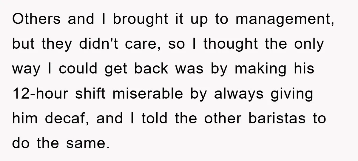 Others and I brought it up to management, but they didn't care, so I thought the only way I could get back was by making his 12-hour shift miserable by...