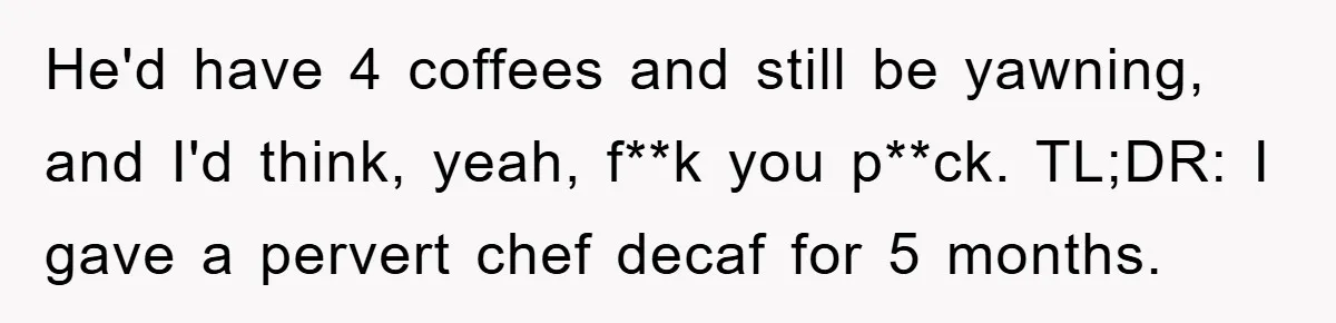 He'd have 4 coffees and still be yawning, and I'd think, yeah, f**k you p**ck. TL;DR: I gave a pervert chef decaf for 5 months.