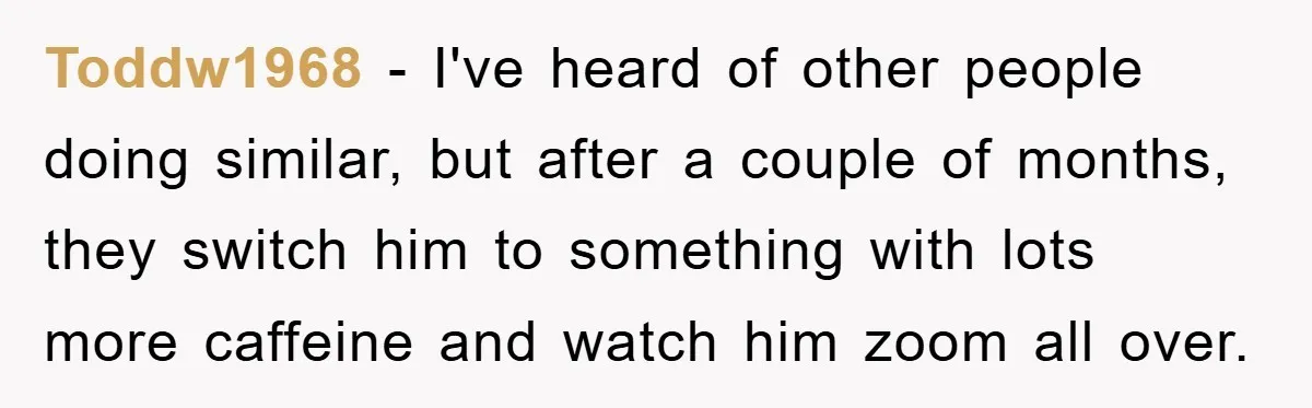 Toddw1968 − I've heard of other people doing similar, but after a couple of months, they switch him to something with lots more caffeine and watch him zoom all over.